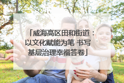 威海高区田和街道：以文化赋能为笔 书写基层治理幸福答卷