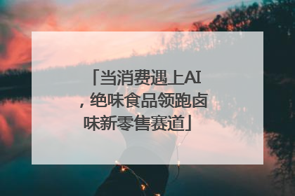 当消费遇上AI，绝味食品领跑卤味新零售赛道