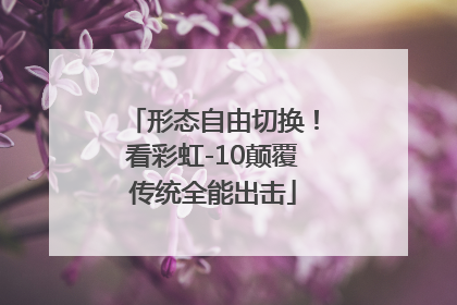 形态自由切换！看彩虹-10颠覆传统全能出击