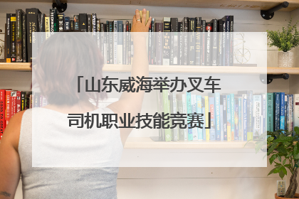 山东威海举办叉车司机职业技能竞赛