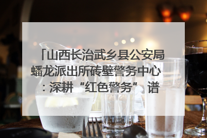 山西长治武乡县公安局蟠龙派出所砖壁警务中心：深耕“红色警务” 谱写“平安答卷”