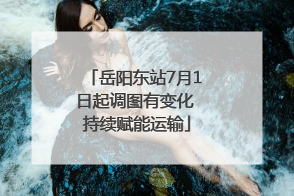 岳阳东站7月1日起调图有变化 持续赋能运输