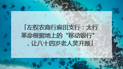 左权农商行麻田支行：太行革命根据地上的“移动银行”，让八十四岁老人笑开颜