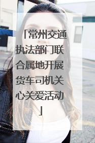 常州交通执法部门联合属地开展货车司机关心关爱活动