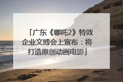 广东《哪吒2》特效企业文博会上宣布：将打造原创动画电影