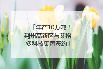 年产10万吨！荆州高新区与艾格多科技集团签约