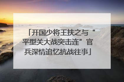 开国少将王扶之与“平型关大战突击连”官兵深情追忆抗战往事