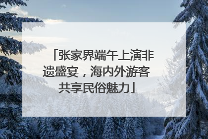 张家界端午上演非遗盛宴，海内外游客共享民俗魅力