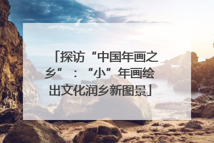 探访“中国年画之乡”：“小”年画绘出文化润乡新图景