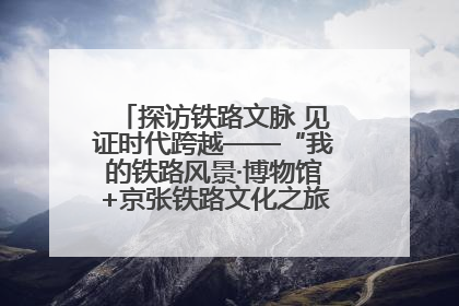 探访铁路文脉 见证时代跨越——“我的铁路风景·博物馆+京张铁路文化之旅”活动在京启动