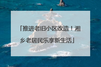 推进老旧小区改造！湘乡老居民乐享新生活
