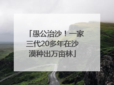 愚公治沙！一家三代20多年在沙漠种出万亩林