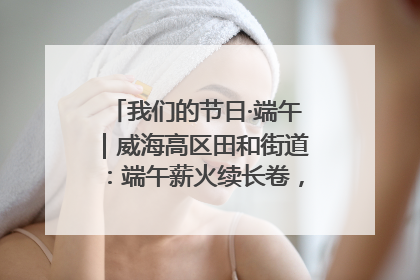 我们的节日·端午｜威海高区田和街道：端午薪火续长卷，邻里馨香聚暖流