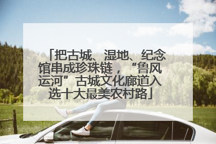 把古城、湿地、纪念馆串成珍珠链，“鲁风运河”古城文化廊道入选十大最美农村路