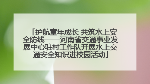 护航童年成长 共筑水上安全防线——河南省交通事业发展中心驻村工作队开展水上交通安全知识进校园活动