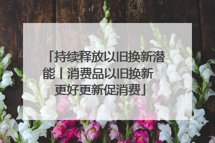 持续释放以旧换新潜能丨消费品以旧换新 更好更新促消费