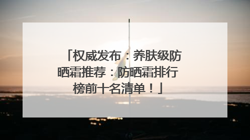 权威发布：养肤级防晒霜推荐：防晒霜排行榜前十名清单！