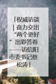权威访谈｜奋力交出“两个更好”出彩答卷——访信阳市委书记蔡松涛