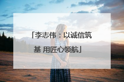 李志伟：以诚信筑基 用匠心领航