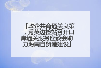政企共商通关良策，秀英边检站召开口岸通关服务座谈会助力海南自贸港建设