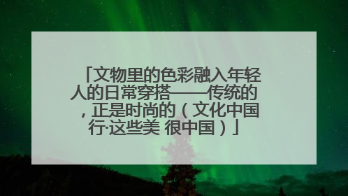 文物里的色彩融入年轻人的日常穿搭——传统的，正是时尚的（文化中国行·这些美 很中国）