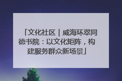 文化社区｜威海环翠同德书院：以文化矩阵，构建服务群众新场景