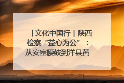 文化中国行｜陕西检察“益心为公”：从安塞腰鼓到洋县黄酒的非遗守护