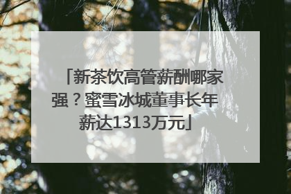 新茶饮高管薪酬哪家强？蜜雪冰城董事长年薪达1313万元