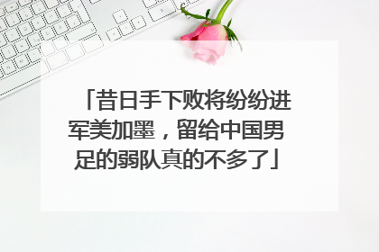 昔日手下败将纷纷进军美加墨，留给中国男足的弱队真的不多了