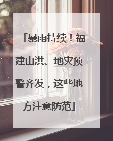 暴雨持续！福建山洪、地灾预警齐发，这些地方注意防范