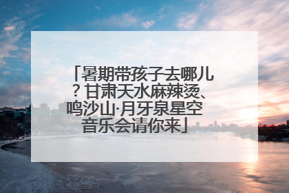 暑期带孩子去哪儿？甘肃天水麻辣烫、鸣沙山·月牙泉星空音乐会请你来
