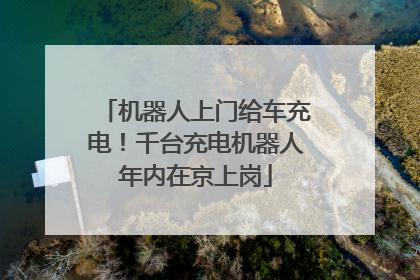 机器人上门给车充电！千台充电机器人年内在京上岗