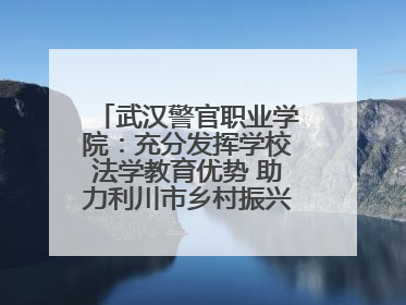 武汉警官职业学院：充分发挥学校法学教育优势 助力利川市乡村振兴全面发展