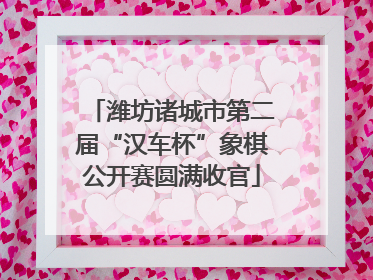潍坊诸城市第二届“汉车杯”象棋公开赛圆满收官