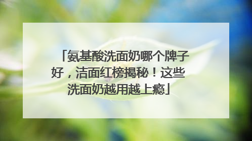 氨基酸洗面奶哪个牌子好，洁面红榜揭秘！这些洗面奶越用越上瘾