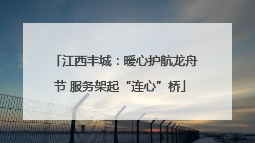 江西丰城：暖心护航龙舟节 服务架起“连心”桥