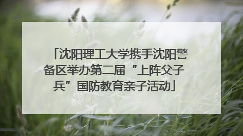 沈阳理工大学携手沈阳警备区举办第二届“上阵父子兵”国防教育亲子活动