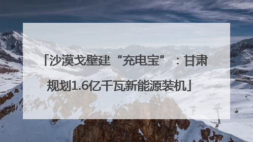 沙漠戈壁建“充电宝”：甘肃规划1.6亿千瓦新能源装机
