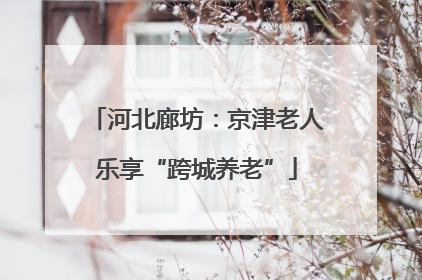 河北廊坊：京津老人乐享“跨城养老”