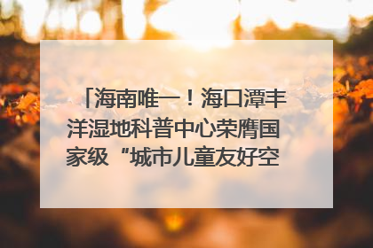 海南唯一！海口潭丰洋湿地科普中心荣膺国家级“城市儿童友好空间建设园区”称号