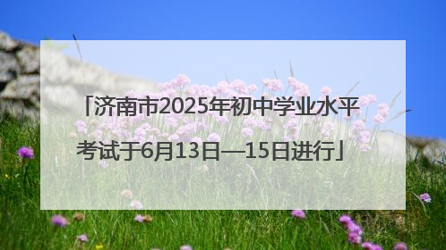 济南市2025年初中学业水平考试于6月13日—15日进行