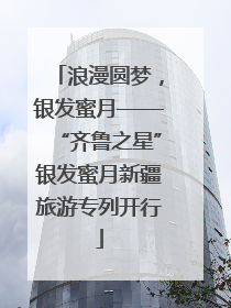 浪漫圆梦，银发蜜月——“齐鲁之星”银发蜜月新疆旅游专列开行