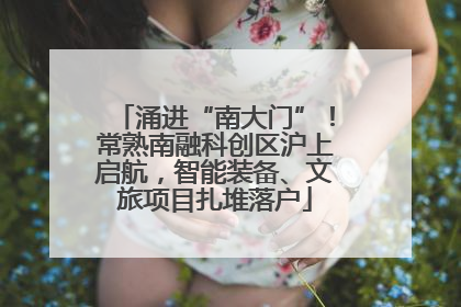 涌进“南大门”！常熟南融科创区沪上启航，智能装备、文旅项目扎堆落户