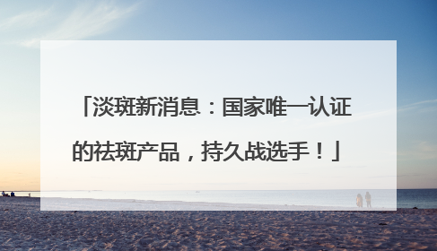 淡斑新消息：国家唯一认证的祛斑产品，持久战选手！