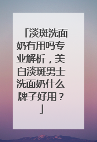 淡斑洗面奶有用吗专业解析，美白淡斑男士洗面奶什么牌子好用？