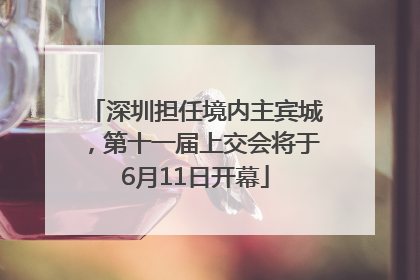 深圳担任境内主宾城，第十一届上交会将于6月11日开幕