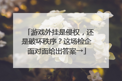 游戏外挂是侵权，还是破坏秩序？这场检企面对面给出答案→