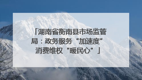 湖南省衡南县市场监管局：政务服务“加速度” 消费维权“暖民心”
