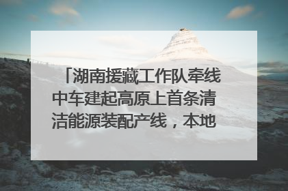 湖南援藏工作队牵线中车建起高原上首条清洁能源装配产线，本地大学生成车间检验员