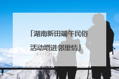 湖南新田端午民俗活动增进邻里情